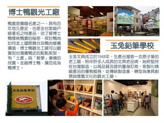 博士鴨觀光工廠
鴨賞是蘭陽名產之一，具有百
年悠久歷史，也是全台家喻戶
曉著名之特產品，欲了解博士
鴨櫻桃鴨賞的秘密，探討鴨肉
如何走上國際舞台及鴨肉營養
價值，博士鴨觀光工廠可以觀
賞到台灣養鴨史的點點絮絮，
有「土產」與「教學」兼備的
欣賞。走趟博士鴨，讓您成為
鴨博士。
玉兔文具成立於1948年，生產台灣第一支原子筆的
老工廠，陪伴許多人成長的文具老品牌，始終堅持
在台灣製造，以高品質及提供量身訂做，客製化精
緻產品的優勢服務，從傳統製造業，轉型為兼具創
意與懷舊文化的觀光工廠。
玉兔鉛筆學校
 