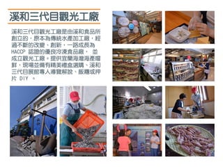 溪和三代目觀光工廠
溪和三代目觀光工廠是由溪和食品所
創立的，原本為傳統水產加工廠，經
過不斷的改變、創新，一路成長為
HACCP 認證的優良冷凍食品廠， 並
成立觀光工廠。提供宜蘭海灣海產嚐
鮮，現場並備有精美禮盒選購、溪和
三代目展館專人導覽解說、飯糰或押
片 DIY 。
 