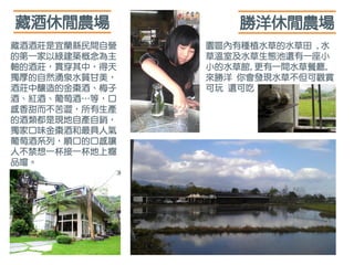 藏酒酒莊是宜蘭縣民間自營
的第一家以綠建築概念為主
軸的酒莊，貫穿其中，得天
獨厚的自然湧泉水質甘美，
酒莊中釀造的金棗酒、梅子
酒、紅酒、葡萄酒…等，口
感香甜而不苦澀，所有生產
的酒類都是現地自產自銷，
獨家口味金棗酒和最具人氣
葡萄酒系列，順口的口感讓
人不禁想一杯接一杯地上癮
品嚐。
藏酒休閒農場
園區內有種植水草的水草田 ,水
草溫室及水草生態池還有一座小
小的水草館,更有一間水草餐廳,
來勝洋 你會發現水草不但可觀賞
可玩 還可吃
勝洋休閒農場
 