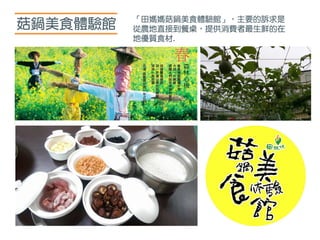 菇鍋美食體驗館 「田媽媽菇鍋美食體驗館」，主要的訴求是
從農地直接到餐桌，提供消費者最生鮮的在
地優質食材.
 