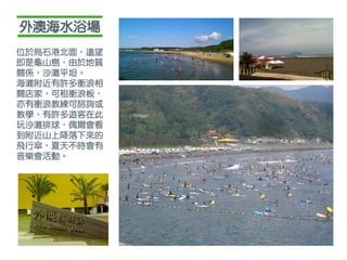 外澳海水浴場
位於烏石港北面，遠望
即是龜山島，由於地質
關係，沙灘平坦。
海灘附近有許多衝浪相
關店家，可租衝浪板，
亦有衝浪教練可諮詢或
教學，有許多遊客在此
玩沙灘排球，偶爾會看
到附近山上降落下來的
飛行傘，夏天不時會有
音樂會活動。
 