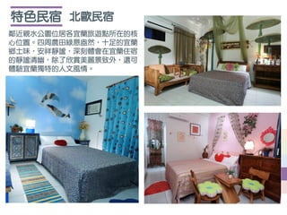 北歐民宿特色民宿
鄰近親水公園位居各宜蘭旅遊點所在的核
心位置。四周農田綠意盎然，十足的宜蘭
鄉土味，安祥靜謐，深刻體會在宜蘭住宿
的靜謐清幽，除了欣賞美麗景致外，還可
體驗宜蘭獨特的人文風情。
 