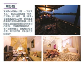 菁仔地
緊鄰冬山河親水公園，一天遊玩
下來， 最近的就是這裡，也靠
近河邊。晚上清閒， 跨上鐵馬，
享受晚風吹來的涼爽。外縣出差，
不用再受飯店八股的服務，熱切
的屋主讓您感受比飯店來得親切
的服務， 民宿就是跟飯店不一
樣，想要無壓力，更輕鬆的住宿
感覺，菁仔地民宿，可以契合您
的理想。
 