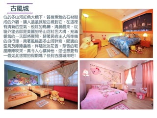 古風城
位於冬山河紅色大橋下，質樸素雅的石材砌
成的外觀，讓人遠遠就能注視到它，在這裡
有清新的空氣、悅耳的鳥囀，清晨醒來，從
窗外望去即是美麗的冬山河紅色大橋，充滿
朝氣的一天即將展開，騎著民宿主人所準備
的自行車，乘著風暢遊冬山河畔旁，閒適的
空氣及陣陣蟲鳴，伴隨淡淡花香、草香的和
風陣陣吹來，真令人心曠神怡，您也想要有
一個如此悠閒的假期嗎？快到古風城來吧!
 
