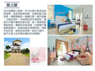 愛之屋
位於宜蘭縣三星鄉，佇立在整片綠油油的
稻海間，夜裡有星星陪襯，白晝有藍天當
背景，偶爾會飄來ㄧ陣陣白雲。屋內溫馨
、主題的設計，有悠閒的地中海房型，觀
星杉木樓中樓房及夢幻房，每一間客房都
帶給旅客，優質的住宿品質。打開窗戶讓
風跑進屋內，到處流竄在每個角落，將屋
外的花香、綠草及稻田香一起吹入屋內，
這不正是大自然最珍貴的芬多精嗎?
 