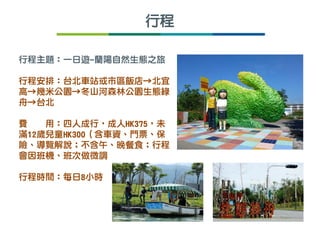 行程主題：一日遊-蘭陽自然生態之旅
行程安排：台北車站或市區飯店→北宜
高→幾米公園→冬山河森林公園生態綠
舟→台北
費 用：四人成行，成人HK375，未
滿12歲兒童HK300（含車資、門票、保
險、導覽解說；不含午、晚餐食；行程
會因班機、班次做微調
行程時間：每日8小時
行程
 