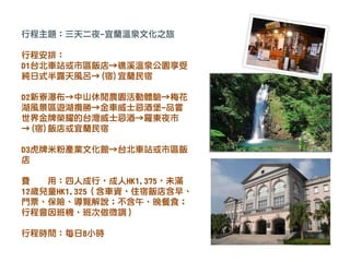 行程主題：三天二夜-宜蘭溫泉文化之旅
行程安排：
D1台北車站或市區飯店→礁溪溫泉公園享受
純日式半露天風呂→(宿)宜蘭民宿
D2新寮瀑布→中山休閒農園活動體驗→梅花
湖風景區遊湖攬勝→金車威士忌酒堡-品嘗
世界金牌榮耀的台灣威士忌酒→羅東夜市
→(宿)飯店或宜蘭民宿
D3虎牌米粉產業文化館→台北車站或市區飯
店
費 用：四人成行，成人HK1,375，未滿
12歲兒童HK1,325（含車資、住宿飯店含早、
門票、保險、導覽解說；不含午、晚餐食；
行程會因班機、班次做微調）
行程時間：每日8小時
 