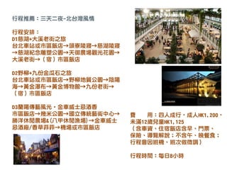 行程推薦：三天二夜-北台灣風情
行程安排：
D1慈湖+大溪老街之旅
台北車站或市區飯店→頭寮陵寢→慈湖陵寢
→慈湖紀念雕塑公園→天御農場觀光花園→
大溪老街→（宿）市區飯店
D2野柳+九份金瓜石之旅
台北車站或市區飯店→野柳地質公園→陰陽
海→黃金瀑布→黃金博物館→九份老街→
（宿）市區飯店
D3蘭陽傳藝風光‧金車威士忌酒香
市區飯店→幾米公園→國立傳統藝術中心→
勝洋休閒農場&(八甲休閒漁場)→金車威士
忌酒廠/香草菲菲→機場或市區飯店
費 用：四人成行，成人HK1,200，
未滿12歲兒童HK1,125
（含車資、住宿飯店含早、門票、
保險、導覽解說；不含午、晚餐食；
行程會因班機、班次做微調）
行程時間：每日8小時
 