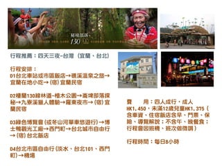 行程推薦：四天三夜-台灣 (宜蘭、台北)
行程安排：
D1台北車站或市區飯店→礁溪溫泉之旅→
宜蘭在地小吃→(宿)宜蘭民宿
D2棲蘭130線林道-檜木公園→崙埤部落探
秘→九寮溪獵人體驗→羅東夜市→(宿)宜
蘭民宿
D3綠色博覽會(或冬山河單車悠遊行)→博
士鴨觀光工廠→西門町→台北城市自由行
→(宿)台北飯店
D4台北市區自由行(淡水、台北101、西門
町)→機場
費 用：四人成行，成人
HK1,450，未滿12歲兒童HK1,375（
含車資、住宿飯店含早、門票、保
險、導覽解說；不含午、晚餐食；
行程會因班機、班次做微調）
行程時間：每日8小時
 