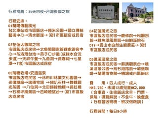 行程推薦：五天四夜-台灣東部之旅
行程安排：
D1蘭陽傳藝風光
台北車站或市區飯店→幾米公園→國立傳統
藝術中心→清水斷崖→(宿)市區飯店或民宿
D2花蓮太魯閣之旅
市區飯店或民宿→太魯閣國家管理處遊客中
心→布洛灣台地→燕子口步道(或綠水合流
步道)→天祥午餐→九曲洞→長春祠→七星
潭→(宿)市區飯店或民宿
D3瑞穗牧場+安通溫泉
市區飯店或民宿 →林田山林業文化園區→
光復糖廠→瑞穗牧場 →掃叭石柱→舞鶴觀
光茶園 →八仙洞→北回歸線地標→長虹橋
→石梯坪風景區→芭崎瞭望台→(宿)市區飯
店或民宿
D4花蓮風光之旅
市區飯店或民宿→慶修院→松園別
館→鯉魚潭風景區→白鮑溪撿石
DIY→雲山水自然生態農莊→(宿)
市區飯店或民宿
D5礁溪溫泉之旅
市區飯店或民宿→蘇澳觀景台→礁
溪溫泉公園→烏石港踏浪→城堡咖
啡→蘭陽博物館→機場或市區飯店
費 用：四人成行，成人
HK2,750，未滿12歲兒童HK2,000
（含車資、住宿飯店含早、門票、
保險、導覽解說；不含午、晚餐食
；行程會因班機、班次做微調）
行程時間：每日9小時
 