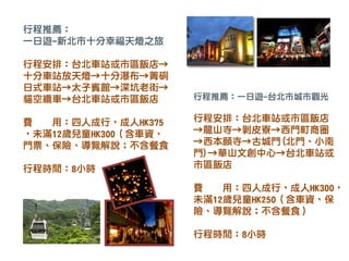 行程推薦：一日遊-台北市城市觀光
行程安排：台北車站或市區飯店
→龍山寺→剝皮寮→西門町商圈
→西本願寺→古城門(北門、小南
門)→華山文創中心→台北車站或
市區飯店
費 用：四人成行，成人HK300，
未滿12歲兒童HK250（含車資、保
險、導覽解說；不含餐食）
行程時間：8小時
行程推薦：
一日遊-新北市十分幸福天燈之旅
行程安排：台北車站或市區飯店→
十分車站放天燈→十分瀑布→菁硐
日式車站→太子賓館→深坑老街→
貓空纜車→台北車站或市區飯店
費 用：四人成行，成人HK375
，未滿12歲兒童HK300（含車資、
門票、保險、導覽解說；不含餐食
行程時間：8小時
 