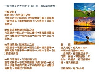 費 用：
四人成行，成人HK2,125，
未滿12歲兒童HK2,000
（含車資、住宿飯店含早、
門票、保險、導覽解說；不
含午、晚餐食；行程會因班
機、班次做微調）
行程時間：每日8小時
行程推薦：四天三夜-台北出發、潭光草原之旅
行程安排：
D1野柳+九份金瓜石之旅
台北車站或市區飯店→野柳地質公園→陰陽海
→黃金瀑布→黃金博物館→九份老街→(宿)市
區飯店
D2高美濕地梧棲港藝術之旅
市區飯店→秋紅谷→彩虹眷村→東海國際藝術
街→梧棲漁港→高美溼地→逢甲夜市→(宿)市
區飯店
D3清境農場小歐洲高山之旅
市區飯店→埔里酒廠→霧社公園→清境農場→
國民賓館商圈市集→紙箱王→小瑞士花園→(宿
)飯店或民宿
D4日月潭遊湖、沿湖步道之旅
飯店或民宿→日月潭風景區(乘船游湖)→玄光
寺→伊達邵逐鹿市集→水社碼頭商圈→涵碧步
道賞景→機場或市區飯店
 