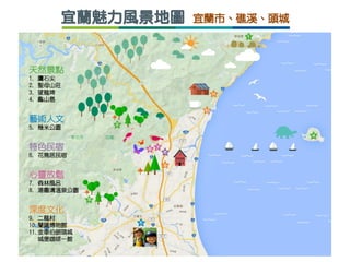 宜蘭魅力風景地圖 宜蘭市、礁溪、頭城
天然景點
1. 鷹石尖
2. 聖母山莊
3. 望龍埤
4. 龜山島
藝術人文
5. 幾米公園
特色民宿
6. 花鳥居民宿
心靈放鬆
7. 森林風呂
8. 湯圍溝溫泉公園
深度文化
9. 二龍村
10.蘭陽博物館
11.金車伯朗頭城
城堡咖啡一館
 