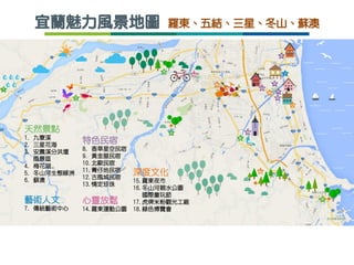 宜蘭魅力風景地圖 羅東、五結、三星、冬山、蘇澳
天然景點
1. 九寮溪
2. 三星花海
3. 安農溪分洪堰
風景區
4. 梅花湖
5. 冬山河生態綠洲
6. 蘇澳
藝術人文
7. 傳統藝術中心
深度文化
15.羅東夜市
16.冬山河親水公園
國際童玩節
17.虎牌米粉觀光工廠
18.綠色博覽會
特色民宿
8. 香草星空民宿
9. 黃金屋民宿
10.北歐民宿
11.菁仔地民宿
12.古風城民宿
13.情定珍珠
心靈放鬆
14.羅東運動公園
 
