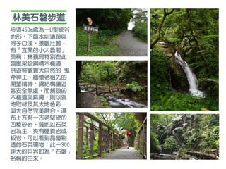 林美石磐步道
步道450m處為一U型峽谷
地形，下臨水圳遺跡與
得子口溪，景觀壯麗，
有「宜蘭的小太魯閣」
美稱；林務局特別在此
臨崖架設鋼構木棧道，
供遊客觀賞大自然的 鬼
斧神工、緬懷老祖先的
開墾精神，鋼結構讓遊
客安全無虞，而舖設的
木棧道與麻繩，則以就
地取材及其大地色彩，
與大自然完美融合。瀑
布上方有一古老堅硬的
四稜砂岩，質地以石英
岩為主，夾有硬頁岩或
板岩，可以看到晶瑩剔
透的石英礦物；此一300
坪大的巨岩即為「石磐」
名稱的由來。
 