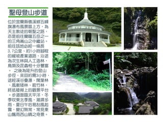 聖母登山步道
位於宜蘭縣礁溪鄉五峰
旗瀑布風景區上方，為
天主教徒的朝聖之路，
亦是前往蘭陽五岳之一
的三角崙山之中繼站。
前往該地必經一條長
3.7公里、約1小時腳程
的緩坡產業道路，沿途
為次生林與人工造林，
鳥類及昆蟲相十分豐富
。 之後為陡升的登山
步徑，來回約需3小時，
途經溪谷疊瀑、闊葉林
、風衝矮林、箭竹林，
終抵稜脊上的觀景平台
。步道面臨太平洋，冬
季吹東北季風，潮濕多
雨，夏日午后易刮風起
霧，變幻無常，常見東
山飄雨西山晴之奇景。
 