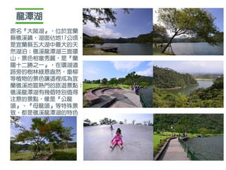 龍潭湖
原名『大陂湖』，位於宜蘭
縣礁溪鎮，湖面佔地17公頃，
是宜蘭縣五大湖中最大的天
然湖泊；礁溪龍潭湖三面環
山，景色相當秀麗，是『蘭
陽十二勝之一』，在環湖道
路旁的樹林綠意盎然，垂柳
等植物的景色讓這裡成為宜
蘭礁溪地區熱門的旅遊景點；
礁溪龍潭湖有幾個特別值得
注意的景點，像是『公龍
頭』、『母龍頭』等特殊景
致，都是礁溪龍潭湖的特色
 