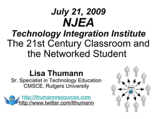 July 21, 2009
                     NJEA
Technology Integration Institute
The 21st Century Classroom and
    the Networked Student
       Lisa Thumann
Sr. Specialist in Technology Education
     CMSCE, Rutgers University

    http://thumannresources.com
   http://www.twitter.com/lthumann
 