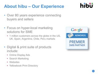 About hibu – Our Experience
• Over 80 years experience connecting
buyers and sellers
• Focus on hyper-local marketing
solutions for SME
• 1 million customers across the globe in the US,
UK, Spain, Argentina, Chile, Peru markets
• Digital & print suite of products
include:
• Online Display Ads
• Search Marketing
• Websites
• Yellowbook Print Directory
6
 