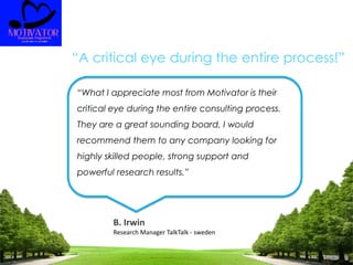 “A critical eye during the entire process!”
“What I appreciate most from Motivator is their
critical eye during the entire consulting process.
They are a great sounding board. I would
recommend them to any company looking for
highly skilled people, strong support and
powerful research results.”
B. Irwin
Research Manager TalkTalk - sweden
 