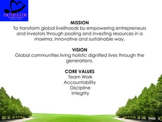 MISSION
To transform global livelihoods by empowering entrepreneurs
and investors through pooling and investing resources in a
maxima, innovative and sustainable way.
VISION
Global communities living holistic dignified lives through the
generations.
CORE VALUES
Team Work
Accountability
Discipline
Integrity
 