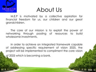 About Us
M.E.P is motivated by a collective aspiration for
financial freedom for us, our children and our great
grandchildren.
The core of our mission is to exploit the power of
networking through pooling of resources to build
wholesome investments.
In order to achieve an integrated framework capable
of addressing specific requirement of vision 2025, the
project will be implemented to compliment the core vision
of 2025 which is becoming a bank.
 