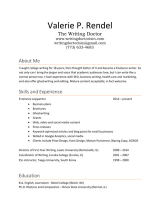 Valerie P. Rendel
The Writing Doctor
www.writingdoctorisin.com
writingdoctorisin@gmail.com
(773) 633-4683
About Me
I taught college writing for 18 years, then thought better of it and became a freelance writer. So
not only can I bring the jargon and voice that academic audiences love, but I can write like a
normal person too. I have experience with SEO, business writing, health care and marketing,
and also offer ghostwriting and editing. Mature content acceptable, in fact welcome.
Skills and Experience
Freelance copywriter 2014 – present
 Business plans
 Brochures
 Ghostwriting
 Grants
 Web, video and social media content
 Press releases
 Keyword-optimized articles and blog posts for small businesses
 Skilled in Google Analytics, social media
 Clients include Pivot Design, Hans Design, Maison Parisienne, Blazing Copy, ACRGO
Director of First-Year Writing, Lewis University (Romeoville, IL) 2008 – 2014
Coordinator of Writing, Eureka College (Eureka, IL) 2001 – 2007
ESL instructor, Taegu University, South Korea 1998 – 2000
Education
B.A. English, Journalism - Beloit College (Beloit, WI)
Ph.D. Rhetoric and Composition - Illinois State University (Normal, IL)
 