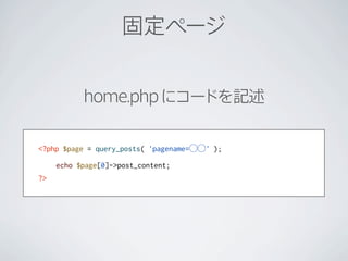 固定ページ


           home.php にコードを記述


<?php $page = query_posts( 'pagename=⃝⃝' );

     echo $page[0]->post_content;
?>
 