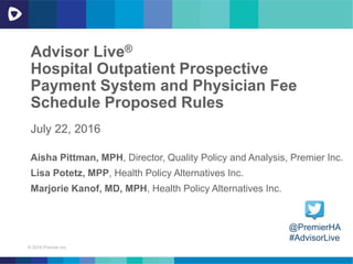 © 2016 Premier Inc.
Advisor Live®
Hospital Outpatient Prospective
Payment System and Physician Fee
Schedule Proposed Rules
July 22, 2016
@PremierHA
#AdvisorLive
Aisha Pittman, MPH, Director, Quality Policy and Analysis, Premier Inc.
Lisa Potetz, MPP, Health Policy Alternatives Inc.
Marjorie Kanof, MD, MPH, Health Policy Alternatives Inc.
 