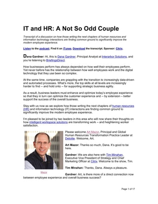 Page 1 of 17
IT and HR: A Not So Odd Couple
Transcript of a discussion on how those writing the next chapters of human resources and
information technology interactions are finding common ground to significantly improve the
modern employee experience.
Listen to the podcast. Find it on iTunes. Download the transcript. Sponsor: Citrix.
Dana Gardner: Hi, this is Dana Gardner, Principal Analyst at Interarbor Solutions, and
you’re listening to BriefingsDirect.
How businesses perform has always depended on how well their employees perform.
Yet never before has the relationship between how well employees work and the digital
technology that they use been so complex.
At the same time, companies are grappling with the transition to increasingly data-driven
and automated processes. What’s more, the top skills at all levels are increasingly
harder to find -- and hold onto -- for supporting strategic business agility.
As a result, business leaders must enhance and optimize today’s employee experience
so that they in turn can optimize the customer experience and -- by extension – better
support the success of the overall business.
Stay with us now as we explore how those writing the next chapters of human resources
(HR) and information technology (IT) interactions are finding common ground to
significantly improve the modern employee experience.
I’m pleased to be joined by two leaders in this area who will now share their thoughts on
how intelligent workspace solutions are transforming work -- and heightening worker
satisfaction.
Please welcome Art Mazor, Principal and Global
Human Resources Transformation Practice Leader at
Deloitte. Welcome, Art.
Art Mazor: Thanks so much, Dana. It’s good to be
here.
Gardner: We are also here with Tim Minahan,
Executive Vice President of Strategy and Chief
Marketing Officer at Citrix. Welcome to the show, Tim.
Tim Minahan: Thanks, Dana. Always a pleasure.
Gardner: Art, is there more of a direct connection now
between employee experience and overall business success?
Mazor
 