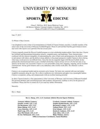 UNIVERSITY OF MISSOURI
SPORTS EDICINE
Glenn L. McElroy, M.D. Sports Medicine Center
100 Mizzou Athletics Training Complex, Columbia, Mo. 65211
Phone: (573) 882-2375 Fax (573) 884-0692
June 17, 2015
To Whom it May Concern,
I am delighted to write a letter of recommendation on behalf of Clayton Echard, currently a valuable member of the
senior class of the University of Missouri Football Program. Please be advised that I had the good fortune to know
and work with Clayton over a period of the last several years.
Clayton originally joined the Mizzou Football program as a non-scholarship student-athlete. Since that time, Clayton
has exhibited and demonstrated tremendous tenacity, competitiveness, and leadership. These characteristics,
combined with the inherent intangibles of understanding the value of hard work and preparation, the ability to relate
to and interact with others, and the ability to keep athletics in the proper perspective enable Clayton to thrive during
what many would perceive are difficult times. Since the time he originally began with Mizzou Football, he has
parlayed the aforementioned traits to earn a football scholarship. Clayton always strives to be the best and, in my
opinion, he has been very successful. Clayton is a very personable young man, engaging, outgoing, and an excellent
communicator. He has great initiative and is very dedicated, with a tireless work ethic. His character is above
reproach.
Clayton is an exceptional student and an extremely active learner. He learns new material with ease and makes
insightful comments along the way. He is able to synthesize new information and apply it in a meaningful fashion.
Clayton is competent, caring, and compassionate with an excellent learning potential.
In short, Clayton Echard is a fine representative of the University of Missouri, and University of Missouri Football.
His personal attributes and varied background, both academic and personal, combine to strive for the pursuit of
excellence. Please feel free to contact me if you need any further information.
Sincerely,
Rex L. Sharp
Rex L. Sharp, ATC, LAT Assistant Athletic Director/Sports Medicine
Assistant Athletic Trainers: Graduate Assistant Athletic Trainers:
Jennifer Artioli. ATC, LAT Stephen Kinderknecht, ATC, LAT
Pat Beckmann, ATC, LAT Raymond Lysinger, ATC, LAT
Shane Bishop, ATC, LAT Nathan Pickel, ATC, LAT
Casey Hairston, ATC, LAT Erin Scheper, ATC, LAT
Matt Long, ATC, LAT Kimberly Amburn, ATC, LAT
Tara McCleland, ATC, LAT Josie Allen, ATC, LAT
D. Eric McDonnell, ATC, LAT Blake Whitney, Intern
Office & Insurance Coordinator, Susan Hamilton
 
