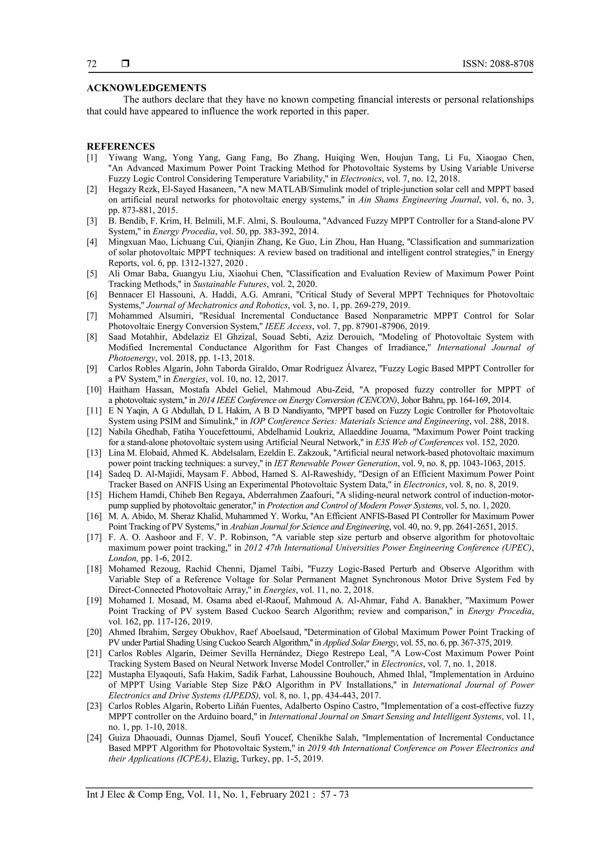  ISSN: 2088-8708
Int J Elec & Comp Eng, Vol. 11, No. 1, February 2021 : 57 - 73
72
ACKNOWLEDGEMENTS
The authors declare that they have no known competing financial interests or personal relationships
that could have appeared to influence the work reported in this paper.
REFERENCES
[1] Yiwang Wang, Yong Yang, Gang Fang, Bo Zhang, Huiqing Wen, Houjun Tang, Li Fu, Xiaogao Chen,
''An Advanced Maximum Power Point Tracking Method for Photovoltaic Systems by Using Variable Universe
Fuzzy Logic Control Considering Temperature Variability,'' in Electronics, vol. 7, no. 12, 2018.
[2] Hegazy Rezk, El-Sayed Hasaneen, ''A new MATLAB/Simulink model of triple-junction solar cell and MPPT based
on artificial neural networks for photovoltaic energy systems,'' in Ain Shams Engineering Journal, vol. 6, no. 3,
pp. 873-881, 2015.
[3] B. Bendib, F. Krim, H. Belmili, M.F. Almi, S. Boulouma, ''Advanced Fuzzy MPPT Controller for a Stand-alone PV
System,'' in Energy Procedia, vol. 50, pp. 383-392, 2014.
[4] Mingxuan Mao, Lichuang Cui, Qianjin Zhang, Ke Guo, Lin Zhou, Han Huang, ''Classification and summarization
of solar photovoltaic MPPT techniques: A review based on traditional and intelligent control strategies,'' in Energy
Reports, vol. 6, pp. 1312-1327, 2020 .
[5] Ali Omar Baba, Guangyu Liu, Xiaohui Chen, ''Classification and Evaluation Review of Maximum Power Point
Tracking Methods,'' in Sustainable Futures, vol. 2, 2020.
[6] Bennacer El Hassouni, A. Haddi, A.G. Amrani, ''Critical Study of Several MPPT Techniques for Photovoltaic
Systems,'' Journal of Mechatronics and Robotics, vol. 3, no. 1, pp. 269-279, 2019.
[7] Mohammed Alsumiri, ''Residual Incremental Conductance Based Nonparametric MPPT Control for Solar
Photovoltaic Energy Conversion System,'' IEEE Access, vol. 7, pp. 87901-87906, 2019.
[8] Saad Motahhir, Abdelaziz El Ghzizal, Souad Sebti, Aziz Derouich, ''Modeling of Photovoltaic System with
Modified Incremental Conductance Algorithm for Fast Changes of Irradiance,'' International Journal of
Photoenergy, vol. 2018, pp. 1-13, 2018.
[9] Carlos Robles Algarín, John Taborda Giraldo, Omar Rodríguez Álvarez, ''Fuzzy Logic Based MPPT Controller for
a PV System,'' in Energies, vol. 10, no. 12, 2017.
[10] Haitham Hassan, Mostafa Abdel Geliel, Mahmoud Abu-Zeid, ''A proposed fuzzy controller for MPPT of
a photovoltaic system,'' in 2014 IEEE Conference on Energy Conversion (CENCON), Johor Bahru, pp. 164-169, 2014.
[11] E N Yaqin, A G Abdullah, D L Hakim, A B D Nandiyanto, ''MPPT based on Fuzzy Logic Controller for Photovoltaic
System using PSIM and Simulink,'' in IOP Conference Series: Materials Science and Engineering, vol. 288, 2018.
[12] Nabila Ghedhab, Fatiha Youcefettoumi, Abdelhamid Loukriz, Allaeddine Jouama, ''Maximum Power Point tracking
for a stand-alone photovoltaic system using Artificial Neural Network,'' in E3S Web of Conferences vol. 152, 2020.
[13] Lina M. Elobaid, Ahmed K. Abdelsalam, Ezeldin E. Zakzouk, ''Artificial neural network-based photovoltaic maximum
power point tracking techniques: a survey,'' in IET Renewable Power Generation, vol. 9, no. 8, pp. 1043-1063, 2015.
[14] Sadeq D. Al-Majidi, Maysam F. Abbod, Hamed S. Al-Raweshidy, ''Design of an Efficient Maximum Power Point
Tracker Based on ANFIS Using an Experimental Photovoltaic System Data,'' in Electronics, vol. 8, no. 8, 2019.
[15] Hichem Hamdi, Chiheb Ben Regaya, Abderrahmen Zaafouri, ''A sliding-neural network control of induction-motor-
pump supplied by photovoltaic generator,'' in Protection and Control of Modern Power Systems, vol. 5, no. 1, 2020.
[16] M. A. Abido, M. Sheraz Khalid, Muhammed Y. Worku, ''An Efficient ANFIS-Based PI Controller for Maximum Power
Point Tracking of PV Systems,'' in Arabian Journal for Science and Engineering, vol. 40, no. 9, pp. 2641-2651, 2015.
[17] F. A. O. Aashoor and F. V. P. Robinson, "A variable step size perturb and observe algorithm for photovoltaic
maximum power point tracking," in 2012 47th International Universities Power Engineering Conference (UPEC),
London, pp. 1-6, 2012.
[18] Mohamed Rezoug, Rachid Chenni, Djamel Taibi, ''Fuzzy Logic-Based Perturb and Observe Algorithm with
Variable Step of a Reference Voltage for Solar Permanent Magnet Synchronous Motor Drive System Fed by
Direct-Connected Photovoltaic Array,'' in Energies, vol. 11, no. 2, 2018.
[19] Mohamed I. Mosaad, M. Osama abed el-Raouf, Mahmoud A. Al-Ahmar, Fahd A. Banakher, ''Maximum Power
Point Tracking of PV system Based Cuckoo Search Algorithm; review and comparison,'' in Energy Procedia,
vol. 162, pp. 117-126, 2019.
[20] Ahmed Ibrahim, Sergey Obukhov, Raef Aboelsaud, ''Determination of Global Maximum Power Point Tracking of
PV under Partial Shading Using Cuckoo Search Algorithm,'' in Applied Solar Energy, vol. 55, no. 6, pp. 367-375, 2019.
[21] Carlos Robles Algarín, Deimer Sevilla Hernández, Diego Restrepo Leal, ''A Low-Cost Maximum Power Point
Tracking System Based on Neural Network Inverse Model Controller,'' in Electronics, vol. 7, no. 1, 2018.
[22] Mustapha Elyaqouti, Safa Hakim, Sadik Farhat, Lahoussine Bouhouch, Ahmed Ihlal, ''Implementation in Arduino
of MPPT Using Variable Step Size P&O Algorithm in PV Installations,'' in International Journal of Power
Electronics and Drive Systems (IJPEDS), vol. 8, no. 1, pp. 434-443, 2017.
[23] Carlos Robles Algarín, Roberto Liñán Fuentes, Adalberto Ospino Castro, ''Implementation of a cost-effective fuzzy
MPPT controller on the Arduino board,'' in International Journal on Smart Sensing and Intelligent Systems, vol. 11,
no. 1, pp. 1-10, 2018.
[24] Guiza Dhaouadi, Ounnas Djamel, Soufi Youcef, Chenikhe Salah, ''Implementation of Incremental Conductance
Based MPPT Algorithm for Photovoltaic System,'' in 2019 4th International Conference on Power Electronics and
their Applications (ICPEA), Elazig, Turkey, pp. 1-5, 2019.
 