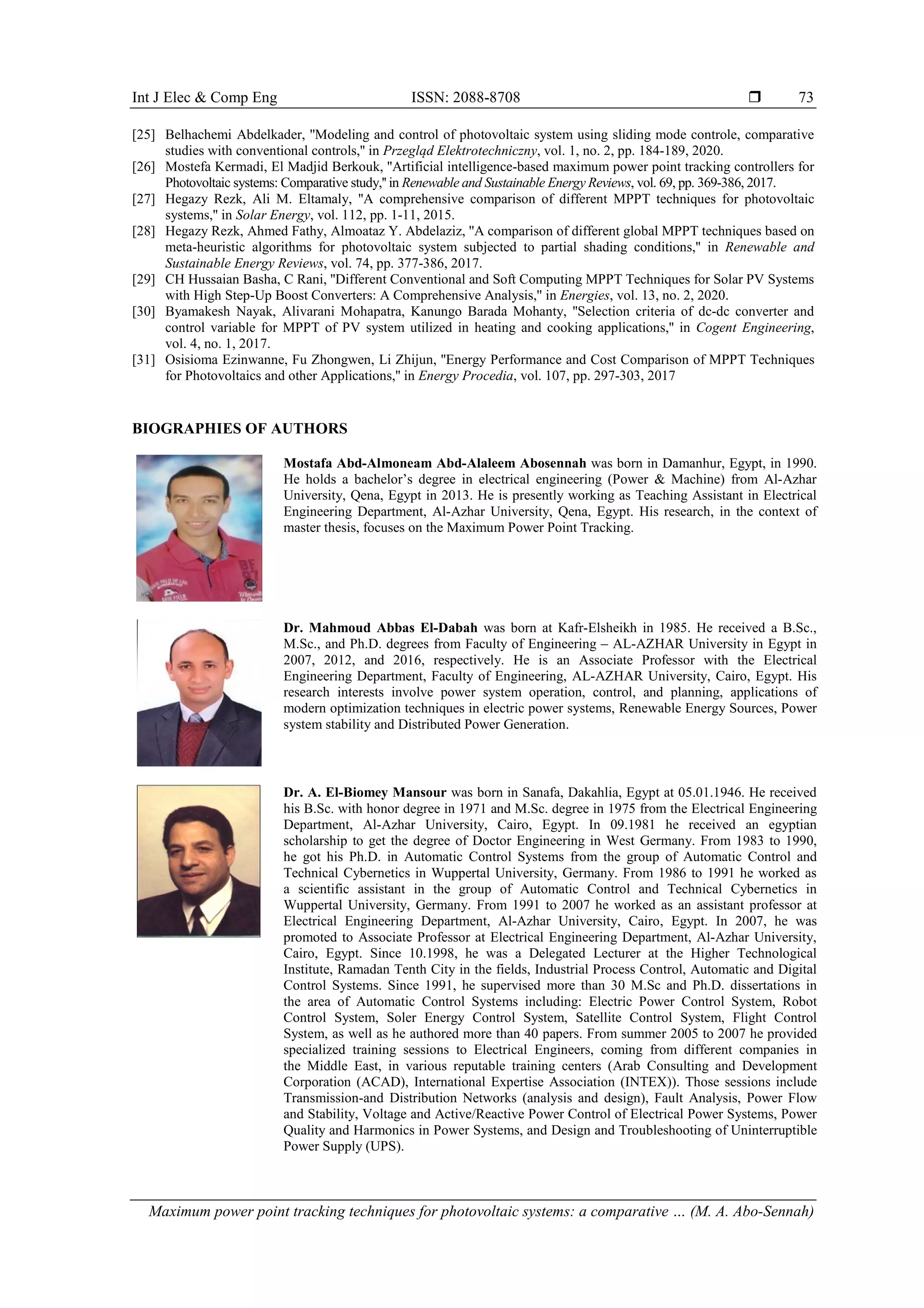 Int J Elec & Comp Eng ISSN: 2088-8708 
Maximum power point tracking techniques for photovoltaic systems: a comparative … (M. A. Abo-Sennah)
73
[25] Belhachemi Abdelkader, ''Modeling and control of photovoltaic system using sliding mode controle, comparative
studies with conventional controls,'' in Przegląd Elektrotechniczny, vol. 1, no. 2, pp. 184-189, 2020.
[26] Mostefa Kermadi, El Madjid Berkouk, ''Artificial intelligence-based maximum power point tracking controllers for
Photovoltaic systems: Comparative study,'' in Renewable and Sustainable Energy Reviews, vol. 69, pp. 369-386, 2017.
[27] Hegazy Rezk, Ali M. Eltamaly, ''A comprehensive comparison of different MPPT techniques for photovoltaic
systems,'' in Solar Energy, vol. 112, pp. 1-11, 2015.
[28] Hegazy Rezk, Ahmed Fathy, Almoataz Y. Abdelaziz, ''A comparison of different global MPPT techniques based on
meta-heuristic algorithms for photovoltaic system subjected to partial shading conditions,'' in Renewable and
Sustainable Energy Reviews, vol. 74, pp. 377-386, 2017.
[29] CH Hussaian Basha, C Rani, ''Different Conventional and Soft Computing MPPT Techniques for Solar PV Systems
with High Step-Up Boost Converters: A Comprehensive Analysis,'' in Energies, vol. 13, no. 2, 2020.
[30] Byamakesh Nayak, Alivarani Mohapatra, Kanungo Barada Mohanty, ''Selection criteria of dc-dc converter and
control variable for MPPT of PV system utilized in heating and cooking applications,'' in Cogent Engineering,
vol. 4, no. 1, 2017.
[31] Osisioma Ezinwanne, Fu Zhongwen, Li Zhijun, ''Energy Performance and Cost Comparison of MPPT Techniques
for Photovoltaics and other Applications,'' in Energy Procedia, vol. 107, pp. 297-303, 2017
BIOGRAPHIES OF AUTHORS
Mostafa Abd-Almoneam Abd-Alaleem Abosennah was born in Damanhur, Egypt, in 1990.
He holds a bachelor’s degree in electrical engineering (Power & Machine) from Al-Azhar
University, Qena, Egypt in 2013. He is presently working as Teaching Assistant in Electrical
Engineering Department, Al-Azhar University, Qena, Egypt. His research, in the context of
master thesis, focuses on the Maximum Power Point Tracking.
Dr. Mahmoud Abbas El-Dabah was born at Kafr-Elsheikh in 1985. He received a B.Sc.,
M.Sc., and Ph.D. degrees from Faculty of Engineering – AL-AZHAR University in Egypt in
2007, 2012, and 2016, respectively. He is an Associate Professor with the Electrical
Engineering Department, Faculty of Engineering, AL-AZHAR University, Cairo, Egypt. His
research interests involve power system operation, control, and planning, applications of
modern optimization techniques in electric power systems, Renewable Energy Sources, Power
system stability and Distributed Power Generation.
Dr. A. El-Biomey Mansour was born in Sanafa, Dakahlia, Egypt at 05.01.1946. He received
his B.Sc. with honor degree in 1971 and M.Sc. degree in 1975 from the Electrical Engineering
Department, Al-Azhar University, Cairo, Egypt. In 09.1981 he received an egyptian
scholarship to get the degree of Doctor Engineering in West Germany. From 1983 to 1990,
he got his Ph.D. in Automatic Control Systems from the group of Automatic Control and
Technical Cybernetics in Wuppertal University, Germany. From 1986 to 1991 he worked as
a scientific assistant in the group of Automatic Control and Technical Cybernetics in
Wuppertal University, Germany. From 1991 to 2007 he worked as an assistant professor at
Electrical Engineering Department, Al-Azhar University, Cairo, Egypt. In 2007, he was
promoted to Associate Professor at Electrical Engineering Department, Al-Azhar University,
Cairo, Egypt. Since 10.1998, he was a Delegated Lecturer at the Higher Technological
Institute, Ramadan Tenth City in the fields, Industrial Process Control, Automatic and Digital
Control Systems. Since 1991, he supervised more than 30 M.Sc and Ph.D. dissertations in
the area of Automatic Control Systems including: Electric Power Control System, Robot
Control System, Soler Energy Control System, Satellite Control System, Flight Control
System, as well as he authored more than 40 papers. From summer 2005 to 2007 he provided
specialized training sessions to Electrical Engineers, coming from different companies in
the Middle East, in various reputable training centers (Arab Consulting and Development
Corporation (ACAD), International Expertise Association (INTEX)). Those sessions include
Transmission-and Distribution Networks (analysis and design), Fault Analysis, Power Flow
and Stability, Voltage and Active/Reactive Power Control of Electrical Power Systems, Power
Quality and Harmonics in Power Systems, and Design and Troubleshooting of Uninterruptible
Power Supply (UPS).
 
