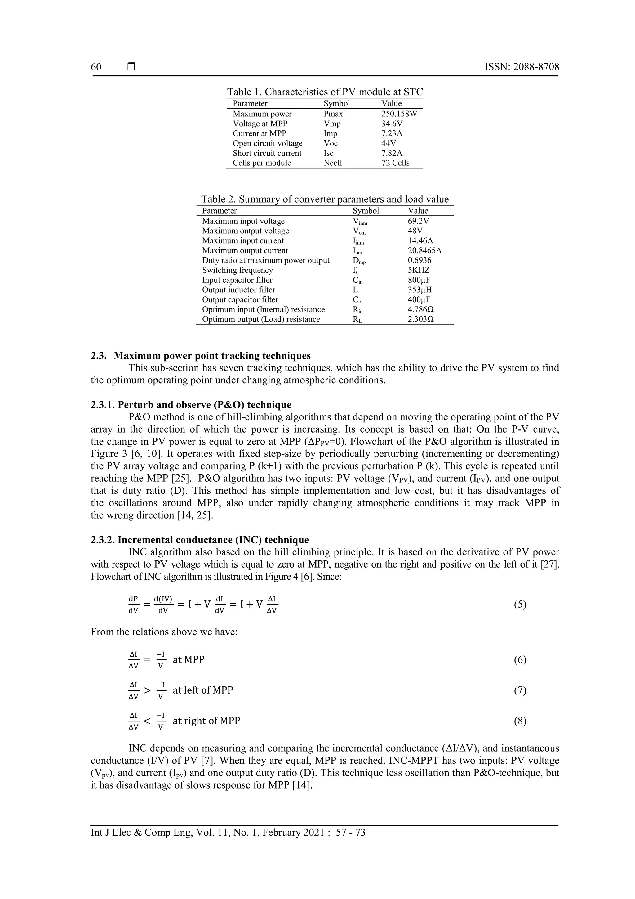  ISSN: 2088-8708
Int J Elec & Comp Eng, Vol. 11, No. 1, February 2021 : 57 - 73
60
Table 1. Characteristics of PV module at STC
Parameter Symbol Value
Maximum power Pmax 250.158W
Voltage at MPP Vmp 34.6V
Current at MPP Imp 7.23A
Open circuit voltage Voc 44V
Short circuit current Isc 7.82A
Cells per module Ncell 72 Cells
Table 2. Summary of converter parameters and load value
Parameter Symbol Value
Maximum input voltage Vinm 69.2V
Maximum output voltage Vom 48V
Maximum input current Iinm 14.46A
Maximum output current Iom 20.8465A
Duty ratio at maximum power output Dmp 0.6936
Switching frequency fs 5KHZ
Input capacitor filter Cin 800µF
Output inductor filter L 353µH
Output capacitor filter Co 400µF
Optimum input (Internal) resistance Rin 4.786Ω
Optimum output (Load) resistance RL 2.303Ω
2.3. Maximum power point tracking techniques
This sub-section has seven tracking techniques, which has the ability to drive the PV system to find
the optimum operating point under changing atmospheric conditions.
2.3.1. Perturb and observe (P&O) technique
P&O method is one of hill-climbing algorithms that depend on moving the operating point of the PV
array in the direction of which the power is increasing. Its concept is based on that: On the P-V curve,
the change in PV power is equal to zero at MPP (ΔPPV=0). Flowchart of the P&O algorithm is illustrated in
Figure 3 [6, 10]. It operates with fixed step-size by periodically perturbing (incrementing or decrementing)
the PV array voltage and comparing P (k+1) with the previous perturbation P (k). This cycle is repeated until
reaching the MPP [25]. P&O algorithm has two inputs: PV voltage (VPV), and current (IPV), and one output
that is duty ratio (D). This method has simple implementation and low cost, but it has disadvantages of
the oscillations around MPP, also under rapidly changing atmospheric conditions it may track MPP in
the wrong direction [14, 25].
2.3.2. Incremental conductance (INC) technique
INC algorithm also based on the hill climbing principle. It is based on the derivative of PV power
with respect to PV voltage which is equal to zero at MPP, negative on the right and positive on the left of it [27].
Flowchart of INC algorithm is illustrated in Figure 4 [6]. Since:
dP
dV
=
d(IV)
dV
= I + V
dI
dV
= I + V
ΔI
ΔV
(5)
From the relations above we have:
ΔI
ΔV
=
−I
V
at MPP (6)
ΔI
ΔV
>
−I
V
at left of MPP (7)
ΔI
ΔV
<
−I
V
at right of MPP (8)
INC depends on measuring and comparing the incremental conductance (ΔI/ΔV), and instantaneous
conductance (I/V) of PV [7]. When they are equal, MPP is reached. INC-MPPT has two inputs: PV voltage
(Vpv), and current (Ipv) and one output duty ratio (D). This technique less oscillation than P&O-technique, but
it has disadvantage of slows response for MPP [14].
 