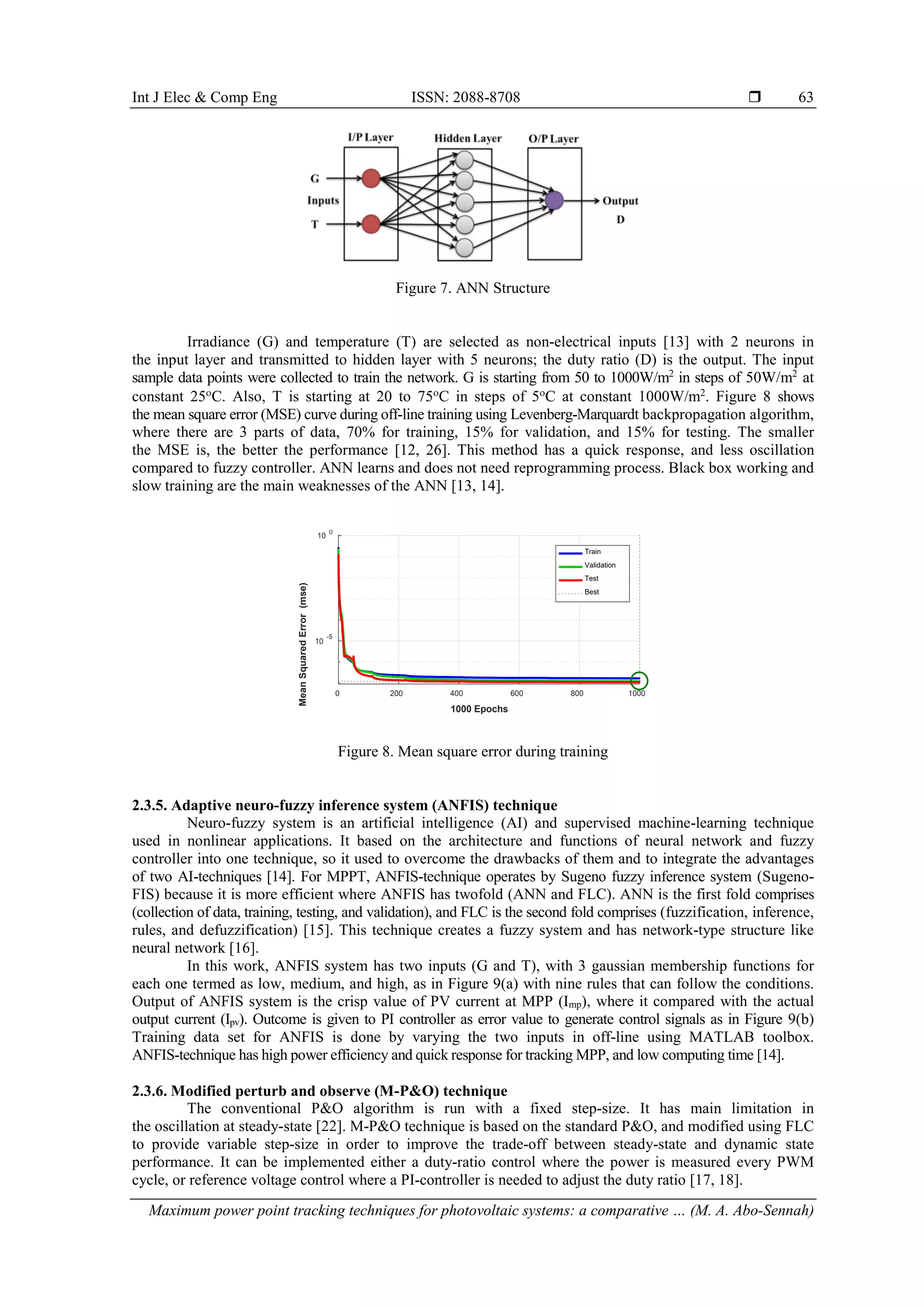 Int J Elec & Comp Eng ISSN: 2088-8708 
Maximum power point tracking techniques for photovoltaic systems: a comparative … (M. A. Abo-Sennah)
63
Figure 7. ANN Structure
Irradiance (G) and temperature (T) are selected as non-electrical inputs [13] with 2 neurons in
the input layer and transmitted to hidden layer with 5 neurons; the duty ratio (D) is the output. The input
sample data points were collected to train the network. G is starting from 50 to 1000W/m2
in steps of 50W/m2
at
constant 25ο
C. Also, T is starting at 20 to 75ο
C in steps of 5ο
C at constant 1000W/m2
. Figure 8 shows
the mean square error (MSE) curve during off-line training using Levenberg-Marquardt backpropagation algorithm,
where there are 3 parts of data, 70% for training, 15% for validation, and 15% for testing. The smaller
the MSE is, the better the performance [12, 26]. This method has a quick response, and less oscillation
compared to fuzzy controller. ANN learns and does not need reprogramming process. Black box working and
slow training are the main weaknesses of the ANN [13, 14].
Figure 8. Mean square error during training
2.3.5. Adaptive neuro-fuzzy inference system (ANFIS) technique
Neuro-fuzzy system is an artificial intelligence (AI) and supervised machine-learning technique
used in nonlinear applications. It based on the architecture and functions of neural network and fuzzy
controller into one technique, so it used to overcome the drawbacks of them and to integrate the advantages
of two AI-techniques [14]. For MPPT, ANFIS-technique operates by Sugeno fuzzy inference system (Sugeno-
FIS) because it is more efficient where ANFIS has twofold (ANN and FLC). ANN is the first fold comprises
(collection of data, training, testing, and validation), and FLC is the second fold comprises (fuzzification, inference,
rules, and defuzzification) [15]. This technique creates a fuzzy system and has network-type structure like
neural network [16].
In this work, ANFIS system has two inputs (G and T), with 3 gaussian membership functions for
each one termed as low, medium, and high, as in Figure 9(a) with nine rules that can follow the conditions.
Output of ANFIS system is the crisp value of PV current at MPP (Imp), where it compared with the actual
output current (Ipv). Outcome is given to PI controller as error value to generate control signals as in Figure 9(b)
Training data set for ANFIS is done by varying the two inputs in off-line using MATLAB toolbox.
ANFIS-technique has high power efficiency and quick response for tracking MPP, and low computing time [14].
2.3.6. Modified perturb and observe (M-P&O) technique
The conventional P&O algorithm is run with a fixed step-size. It has main limitation in
the oscillation at steady-state [22]. M-P&O technique is based on the standard P&O, and modified using FLC
to provide variable step-size in order to improve the trade-off between steady-state and dynamic state
performance. It can be implemented either a duty-ratio control where the power is measured every PWM
cycle, or reference voltage control where a PI-controller is needed to adjust the duty ratio [17, 18].
0 200 400 600 800 1000
1000 Epochs
10
-5
10
0
Mean
Squared
Error
(mse)
Train
Validation
Test
Best
 