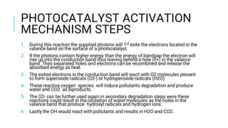 PHOTOCATALYST ACTIVATION
MECHANISM STEPS
1. During this reaction the supplied photons will 1st exite the electrons located in the
valance band on the surface of a photocatalyst.
2. If the photons contain higher energy than the energy of bandgap the electron will
rise up into the conduction band thus leaving behind a hole (h+) in the valance
band. Thes separated holes and electrons can be recombined and release the
absorbed energy as heat.
3. The exited electrons in the conduction band will react with O2 molecules present
to form superoxide radicals (O2-) or hydroperoxide radicals (H2O)
4. These reactive oxygen species will induce pollutants degradation and produce
water and CO2 as biproducts.
5. The O2- can be further used again in secondary degradation steps were these
reactions could result in the oxidation of water molecules as the holes in the
valance band that produce hydroxyl radicals and hydrogen ions.
6. Lastly the OH would react with pollutants and results in H2O and CO2.
 