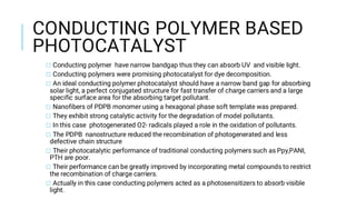 CONDUCTING POLYMER BASED
PHOTOCATALYST
□ Conducting polymer have narrow bandgap thus they can absorb UV and visible light.
□ Conducting polymers were promising photocatalyst for dye decomposition.
□ An ideal conducting polymer photocatalyst should have a narrow band gap for absorbing
solar light, a perfect conjugated structure for fast transfer of charge carriers and a large
specific surface area for the absorbing target pollutant.
□ Nanofibers of PDPB monomer using a hexagonal phase soft template was prepared.
□ They exhibit strong catalytic activity for the degradation of model pollutants.
□ In this case photogenerated O2- radicals played a role in the oxidation of pollutants.
□ The PDPB nanostructure reduced the recombination of photogenerated and less
defective chain structure
□ Their photocatalytic performance of traditional conducting polymers such as Ppy,PANI,
PTH are poor.
□ Their performance can be greatly improved by incorporating metal compounds to restrict
the recombination of charge carriers.
□ Actually in this case conducting polymers acted as a photosensitizers to absorb visible
light.
 