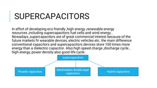 SUPERCAPACITORS
In effort of developing eco friendly ,high energy ,renewable energy
resources ,including supercapacitors fuel cells and wind energy .
Nowadays ,supercapacitors are of great commercial interest because of the
future markets fir wearable devices, electric vehicles etc. the main difference
conventional capacitors and supercapacitors devices store 100 times more
energy than a dielectric capacitor. Also high speed charge ,discharge cycle ,
high energy, power density also good life cycle.
supercapacitors
Psuedo capacitors
Electrostatic double layer
capacitors
Hybrid capacitors
 