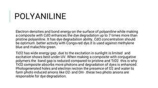 POLYANILINE
Electron densities and bond energy on the surface of polyaniline while making
a composite with CdO enhances the dye degradation up to 7 times more than
pristine polyaniline. It has dye degradation ability. CdO concentration should
be optimum .better activity with Congo-red dye.it is used against methylene
blue and malachite green.
TiO2 has wide energy gap .due to the excitation in sunlight is limited and
excitation shows best under UV. When making a composite with conjugative
polymers the band gap is reduced compared to pristine and TiO2. this is why
TiO2 composite absorbs more photons and degradation of dyes is enhanced.
Photogenerated holes and electron rection the presence of O2 and water to
form photo induced anions like O2- and OH- .these two photo anions are
responsible for dye degradation.
 