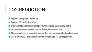 CO2 REDUCTION
■ Process using light irradiation
■ Convert CO2 to hydrocarbon
■ CO2 cannot absorb sunlight spectrum because CO2 is very stable
■ So photoreduction needs support from photosensitizers.
■ Photosensitizers are semiconductor that can generate electron hole pairs
■ PANI,PPy,PEDOT are combined with metal oxide for CO2 reduction.
 