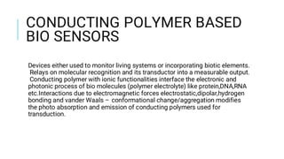 CONDUCTING POLYMER BASED
BIO SENSORS
Devices either used to monitor living systems or incorporating biotic elements.
Relays on molecular recognition and its transductor into a measurable output.
Conducting polymer with ionic functionalities interface the electronic and
photonic process of bio molecules (polymer electrolyte) like protein,DNA,RNA
etc.Interactions due to electromagnetic forces electrostatic,dipolar,hydrogen
bonding and vander Waals – conformational change/aggregation modifies
the photo absorption and emission of conducting polymers used for
transduction.
 