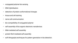 • -conjugated polymer bio sensing
• -DNA hybridisation
• -detection of protein conformational changes
• -tissue and cell staining
• -nerve cell communication
• -bio compatibility of conjugated polymer
• -self assembly of bio organic electronic nanodevices
• -DNA mediated self assembly
• -protein fibril mediated self assembly
• -soft lithography techniques for pattern generation in bio detection.
 