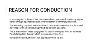 REASON FOR CONDUCTION
In a conjugated polymers, 3 of the valence bond electrons form strong sigma
bonds through sp2 hybridisation where electron are strongly localised.
The remaining unpaired electron of each carbon atom remains in a Pz orbital
it overlaps with a neighbouring Pz orbital to form a pi bond.
The pi electrons of these conjugated Pz orbital overlap to form an extended
Pz orbital system through which electron can move free.
However the conductivity of non doped polymers is low.
 
