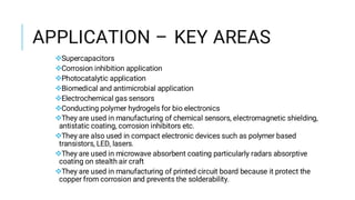 APPLICATION – KEY AREAS
Supercapacitors
Corrosion inhibition application
Photocatalytic application
Biomedical and antimicrobial application
Electrochemical gas sensors
Conducting polymer hydrogels for bio electronics
They are used in manufacturing of chemical sensors, electromagnetic shielding,
antistatic coating, corrosion inhibitors etc.
They are also used in compact electronic devices such as polymer based
transistors, LED, lasers.
They are used in microwave absorbent coating particularly radars absorptive
coating on stealth air craft
They are used in manufacturing of printed circuit board because it protect the
copper from corrosion and prevents the solderability.
 