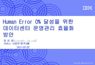 Human Error 0% 달성을 위한
데이터센터 운영관리 효율화
방안
공 은 정(ejgong@kr.ibm.com)
서비스 사업부/한국IBM
          2011-07-22




                           © Copyright IBM Corporation 2011
 