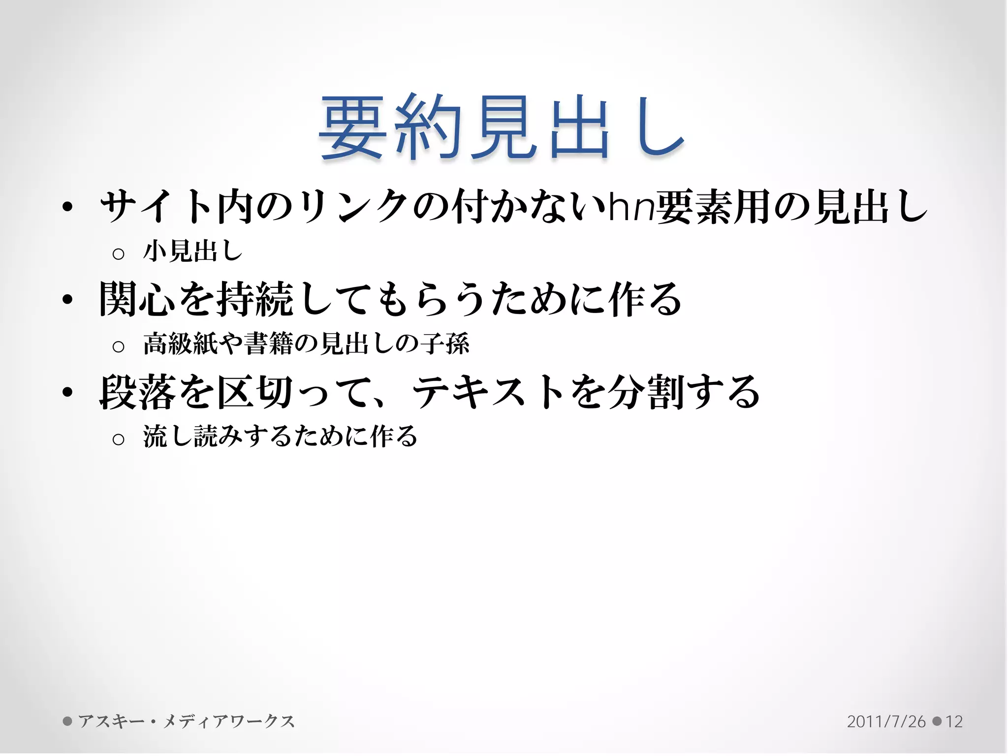 要約見出し
• サイト内のリンクの付かないhn要素用の見出し
 o 小見出し

• 関心を持続してもらうために作る
 o 高級紙や書籍の見出しの子孫

• 段落を区切って、テキストを分割する
 o 流し読みするために作る




アスキー・メディアワークス           2011/7/26   12
 