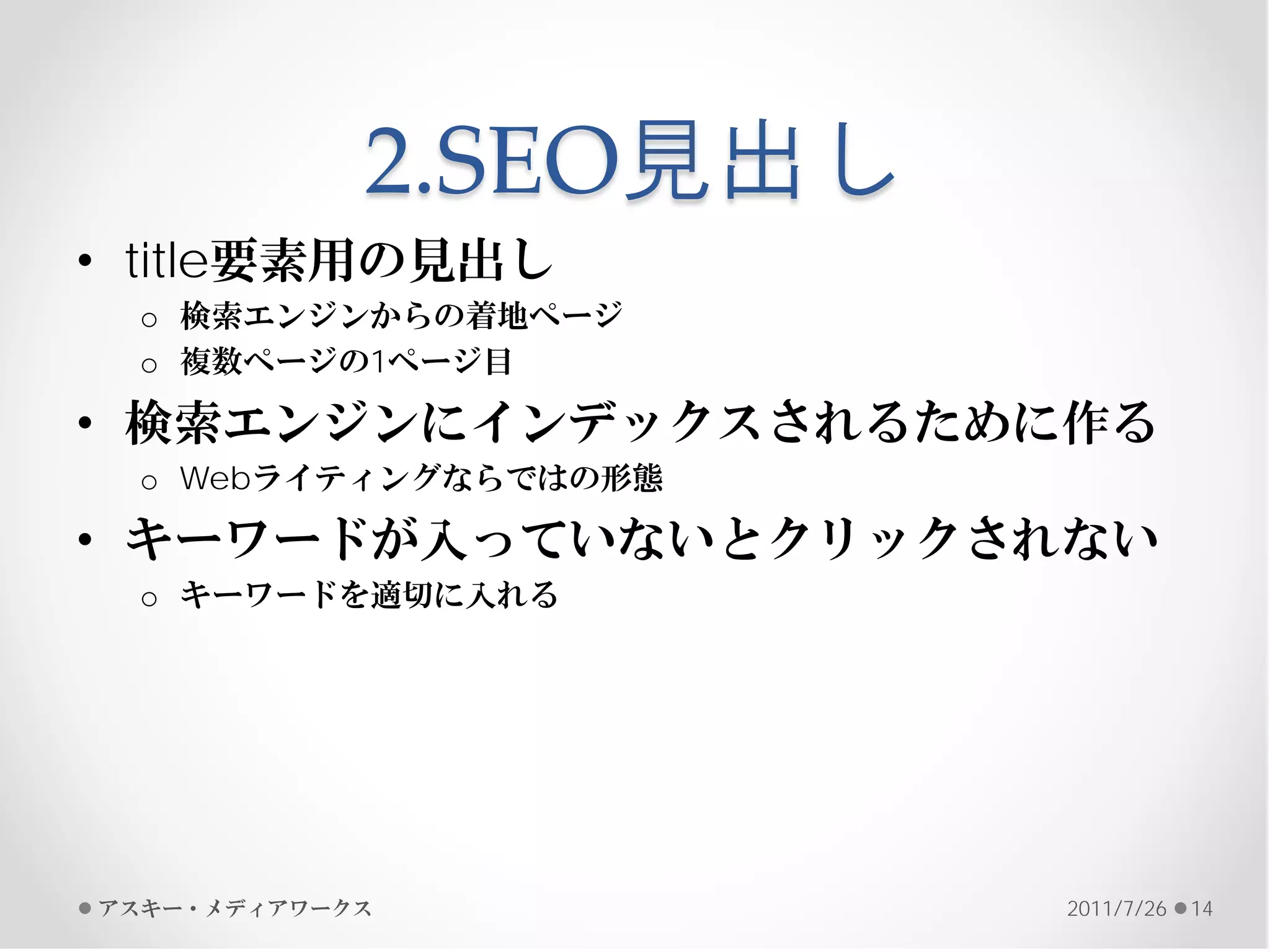 2.SEO見出し
• title要素用の見出し
 o 検索エンジンからの着地ページ
 o 複数ページの1ページ目

• 検索エンジンにインデックスされるために作る
 o Webライティングならではの形態

• キーワードが入っていないとクリックされない
 o キーワードを適切に入れる




アスキー・メディアワークス          2011/7/26   14
 