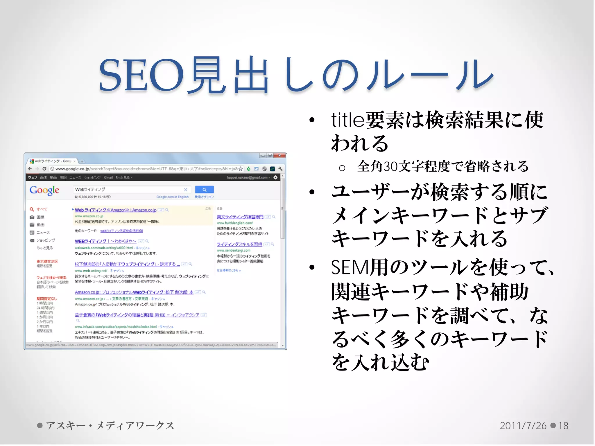 SEO見出しのルール
                • title要素は検索結果に使
                  われる
                  o 全角30文字程度で省略される

                • ユーザーが検索する順に
                  メインキーワードとサブ
                  キーワードを入れる
                • SEM用のツールを使って、
                  関連キーワードや補助
                  キーワードを調べて、な
                  るべく多くのキーワード
                  を入れ込む


アスキー・メディアワークス                  2011/7/26   18
 