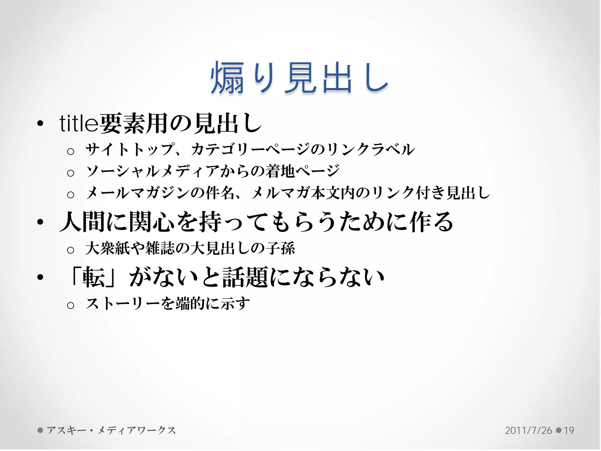 煽り見出し
• title要素用の見出し
 o サイトトップ、カテゴリーページのリンクラベル
 o ソーシャルメディアからの着地ページ
 o メールマガジンの件名、メルマガ本文内のリンク付き見出し

• 人間に関心を持ってもらうために作る
 o 大衆紙や雑誌の大見出しの子孫

• 「転」がないと話題にならない
 o ストーリーを端的に示す




アスキー・メディアワークス                    2011/7/26   19
 
