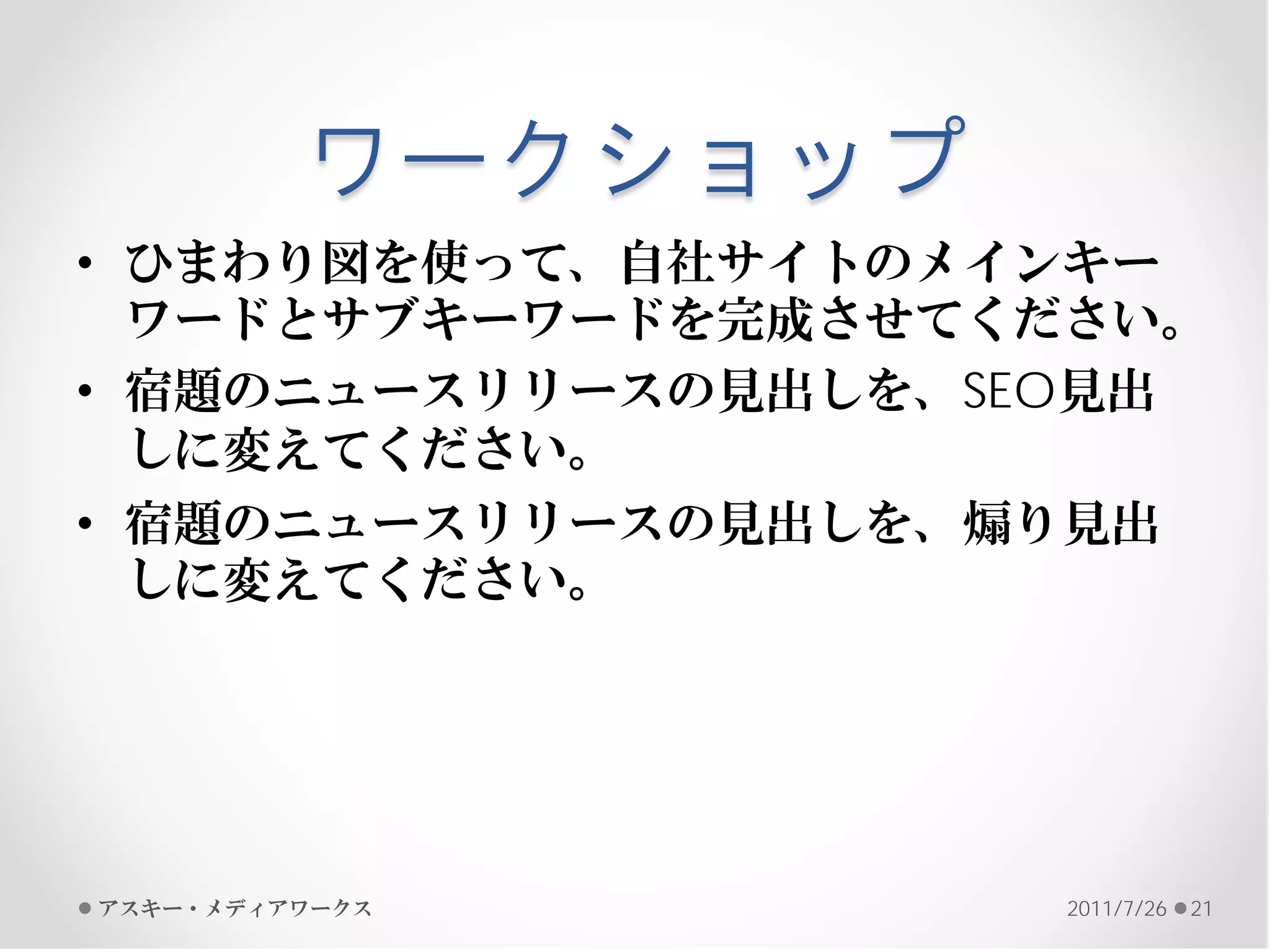 ワークショップ
• ひまわり図を使って、自社サイトのメインキー
  ワードとサブキーワードを完成させてください。
• 宿題のニュースリリースの見出しを、SEO見出
  しに変えてください。
• 宿題のニュースリリースの見出しを、煽り見出
  しに変えてください。




アスキー・メディアワークス       2011/7/26   21
 